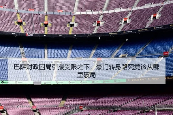 巴萨财政困局引援受限之下，豪门转身路究竟该从哪里破局